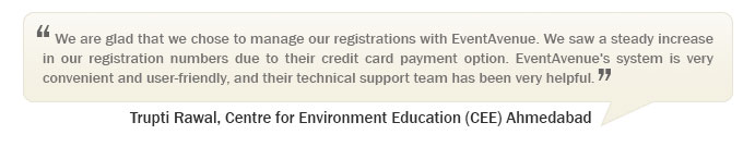 “We are glad that we chose to manage our registrations with EventAvenue. We saw a steady increase in our registration numbers due to their credit card payment option. EventAvenue's system is very convenient and user-friendly, and their technical support team has been very helpful.” –   Trupti Rawal, Centre for Environment Education (CEE) Ahmedabad